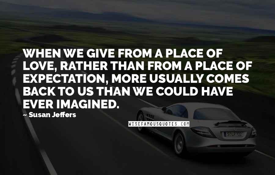 Susan Jeffers Quotes: WHEN WE GIVE FROM A PLACE OF LOVE, RATHER THAN FROM A PLACE OF EXPECTATION, MORE USUALLY COMES BACK TO US THAN WE COULD HAVE EVER IMAGINED.