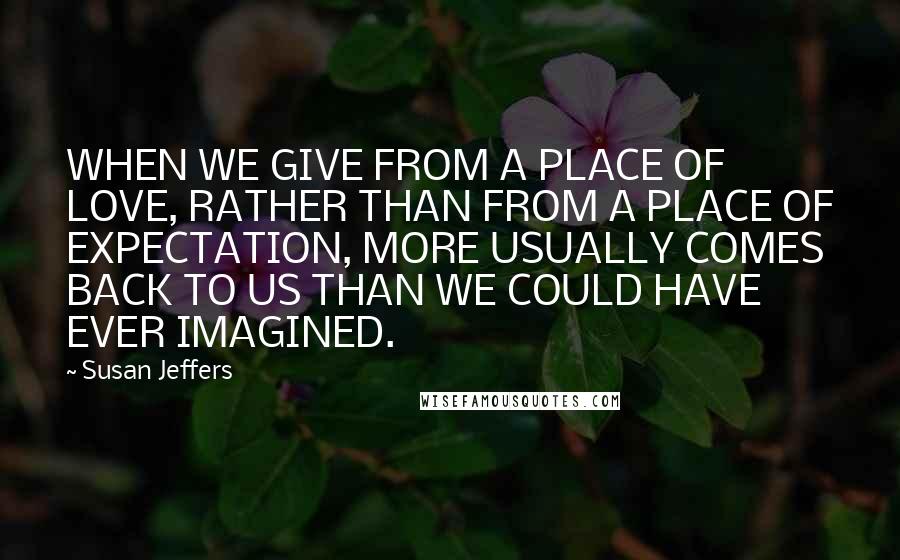 Susan Jeffers Quotes: WHEN WE GIVE FROM A PLACE OF LOVE, RATHER THAN FROM A PLACE OF EXPECTATION, MORE USUALLY COMES BACK TO US THAN WE COULD HAVE EVER IMAGINED.