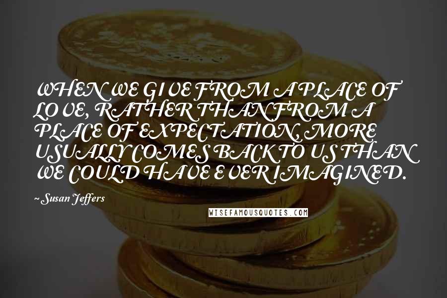 Susan Jeffers Quotes: WHEN WE GIVE FROM A PLACE OF LOVE, RATHER THAN FROM A PLACE OF EXPECTATION, MORE USUALLY COMES BACK TO US THAN WE COULD HAVE EVER IMAGINED.