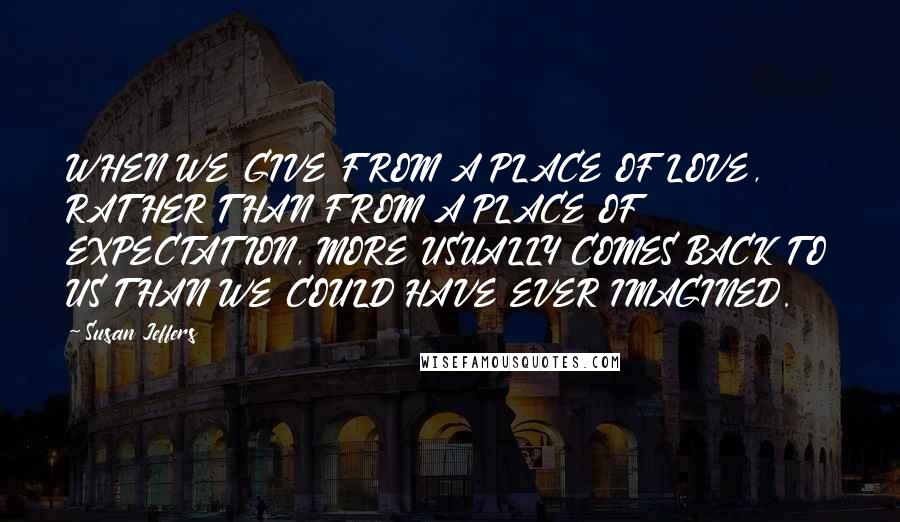 Susan Jeffers Quotes: WHEN WE GIVE FROM A PLACE OF LOVE, RATHER THAN FROM A PLACE OF EXPECTATION, MORE USUALLY COMES BACK TO US THAN WE COULD HAVE EVER IMAGINED.