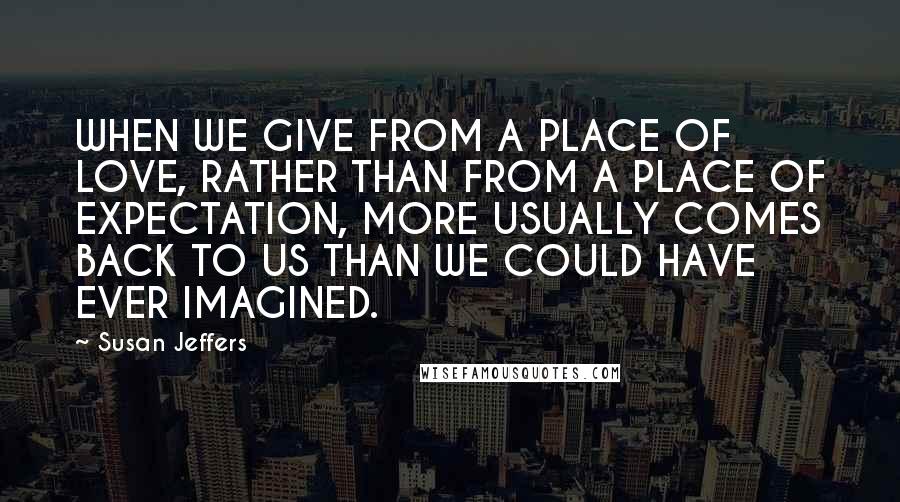 Susan Jeffers Quotes: WHEN WE GIVE FROM A PLACE OF LOVE, RATHER THAN FROM A PLACE OF EXPECTATION, MORE USUALLY COMES BACK TO US THAN WE COULD HAVE EVER IMAGINED.