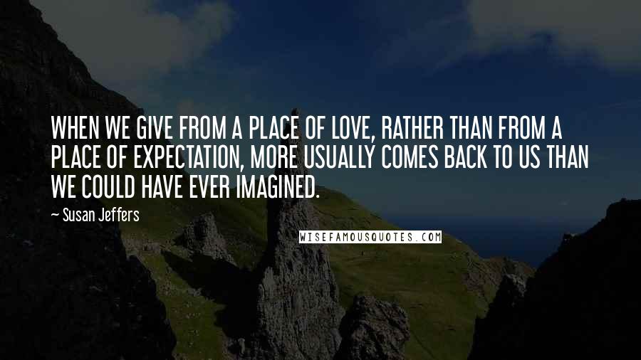 Susan Jeffers Quotes: WHEN WE GIVE FROM A PLACE OF LOVE, RATHER THAN FROM A PLACE OF EXPECTATION, MORE USUALLY COMES BACK TO US THAN WE COULD HAVE EVER IMAGINED.