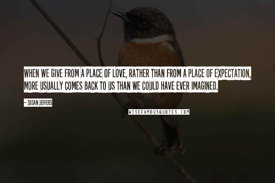 Susan Jeffers Quotes: WHEN WE GIVE FROM A PLACE OF LOVE, RATHER THAN FROM A PLACE OF EXPECTATION, MORE USUALLY COMES BACK TO US THAN WE COULD HAVE EVER IMAGINED.