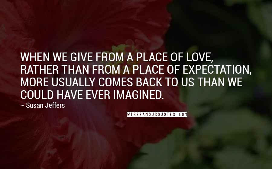 Susan Jeffers Quotes: WHEN WE GIVE FROM A PLACE OF LOVE, RATHER THAN FROM A PLACE OF EXPECTATION, MORE USUALLY COMES BACK TO US THAN WE COULD HAVE EVER IMAGINED.