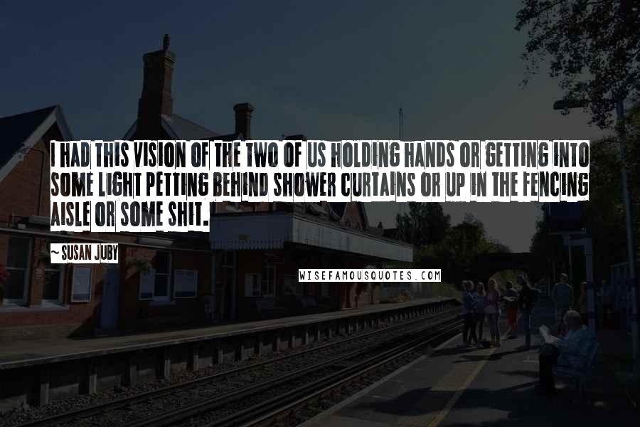 Susan Juby Quotes: I had this vision of the two of us holding hands or getting into some light petting behind shower curtains or up in the fencing aisle or some shit.