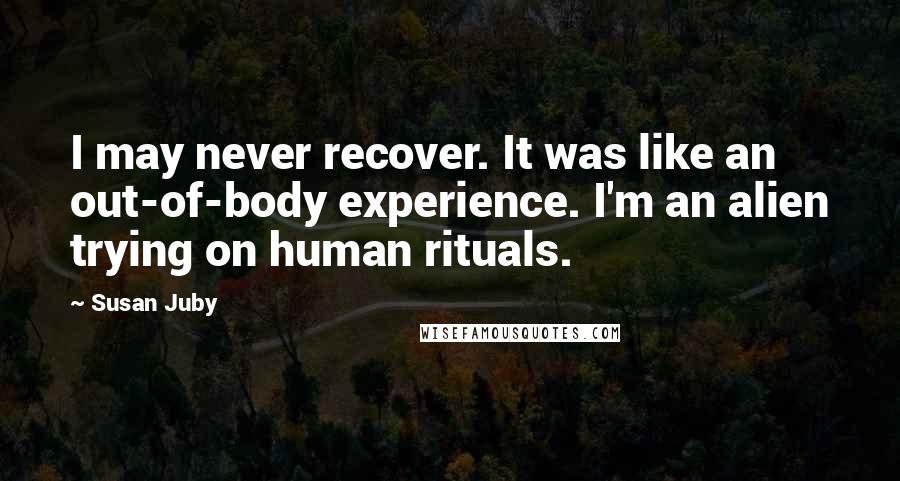 Susan Juby Quotes: I may never recover. It was like an out-of-body experience. I'm an alien trying on human rituals.