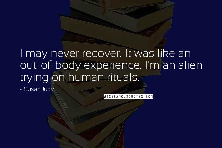 Susan Juby Quotes: I may never recover. It was like an out-of-body experience. I'm an alien trying on human rituals.