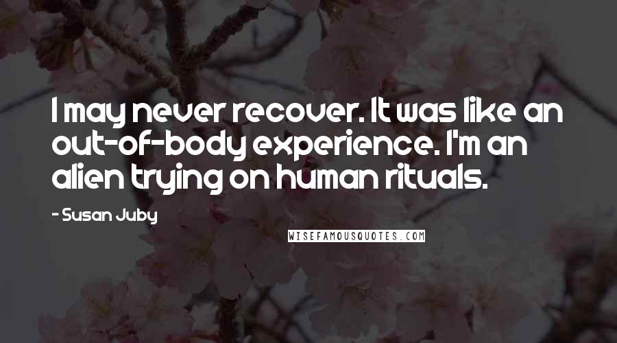 Susan Juby Quotes: I may never recover. It was like an out-of-body experience. I'm an alien trying on human rituals.