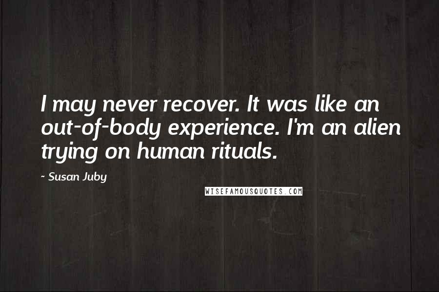 Susan Juby Quotes: I may never recover. It was like an out-of-body experience. I'm an alien trying on human rituals.