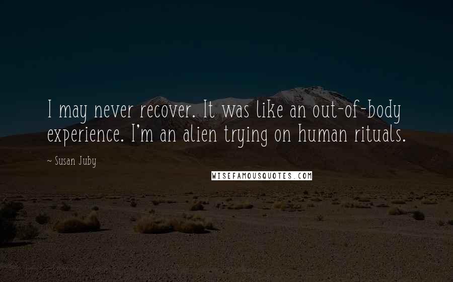 Susan Juby Quotes: I may never recover. It was like an out-of-body experience. I'm an alien trying on human rituals.