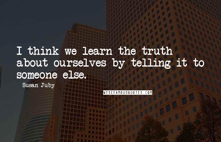 Susan Juby Quotes: I think we learn the truth about ourselves by telling it to someone else.