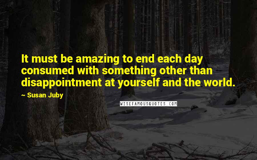 Susan Juby Quotes: It must be amazing to end each day consumed with something other than disappointment at yourself and the world.