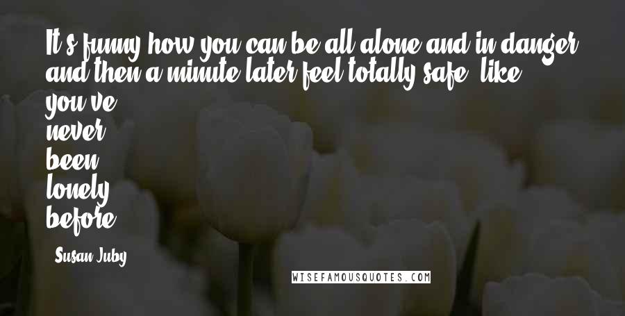 Susan Juby Quotes: It's funny how you can be all alone and in danger and then a minute later feel totally safe, like you've never been lonely before.