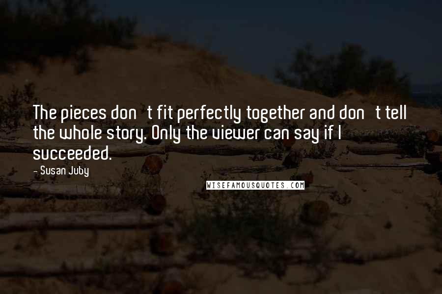 Susan Juby Quotes: The pieces don't fit perfectly together and don't tell the whole story. Only the viewer can say if I succeeded.