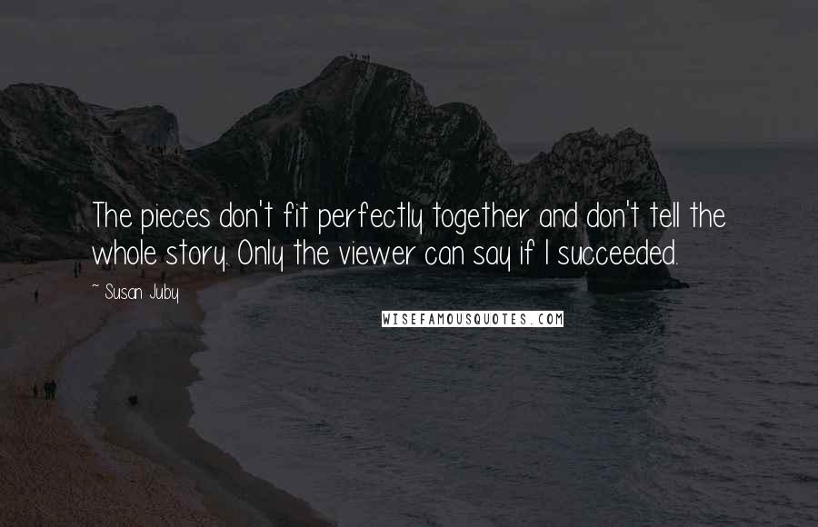 Susan Juby Quotes: The pieces don't fit perfectly together and don't tell the whole story. Only the viewer can say if I succeeded.