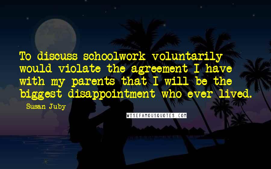 Susan Juby Quotes: To discuss schoolwork voluntarily would violate the agreement I have with my parents that I will be the biggest disappointment who ever lived.