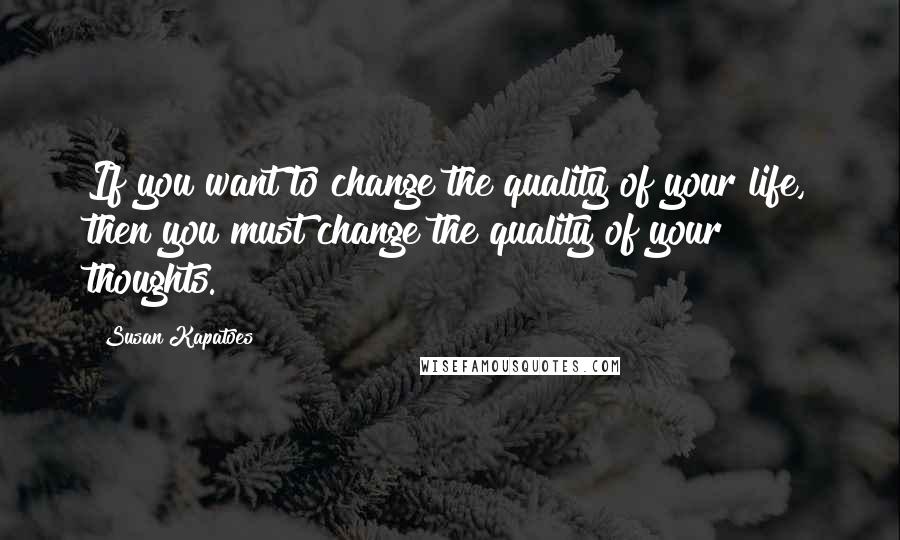 Susan Kapatoes Quotes: If you want to change the quality of your life, then you must change the quality of your thoughts.