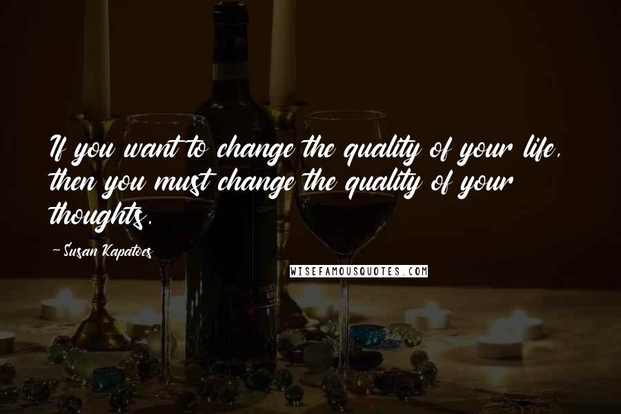 Susan Kapatoes Quotes: If you want to change the quality of your life, then you must change the quality of your thoughts.