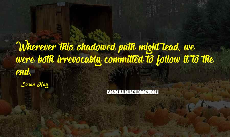 Susan Kay Quotes: Wherever this shadowed path might lead, we were both irrevocably committed to follow it to the end.