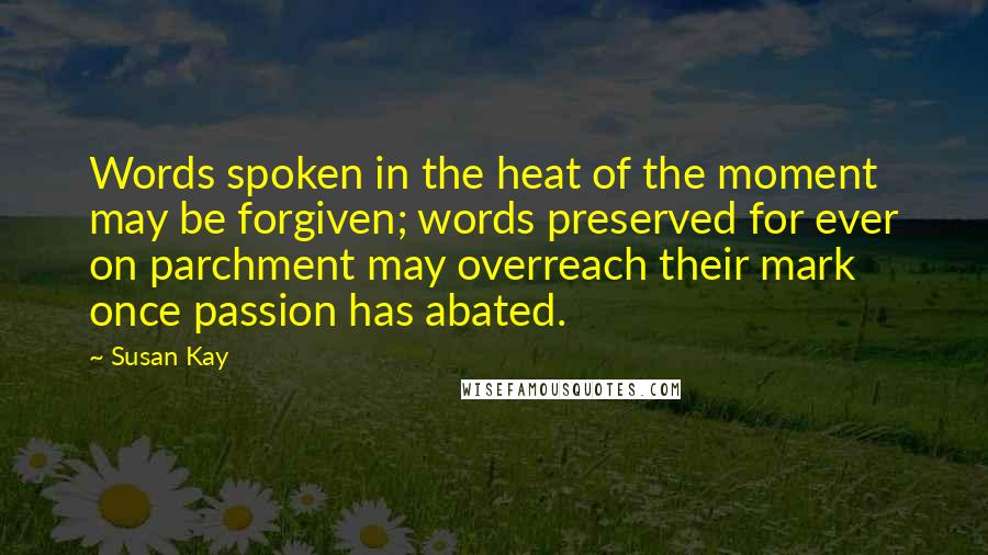 Susan Kay Quotes: Words spoken in the heat of the moment may be forgiven; words preserved for ever on parchment may overreach their mark once passion has abated.