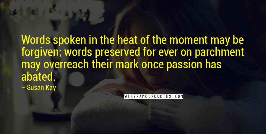 Susan Kay Quotes: Words spoken in the heat of the moment may be forgiven; words preserved for ever on parchment may overreach their mark once passion has abated.