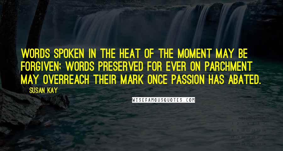 Susan Kay Quotes: Words spoken in the heat of the moment may be forgiven; words preserved for ever on parchment may overreach their mark once passion has abated.