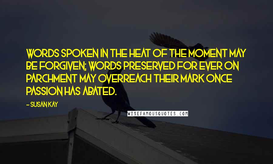 Susan Kay Quotes: Words spoken in the heat of the moment may be forgiven; words preserved for ever on parchment may overreach their mark once passion has abated.