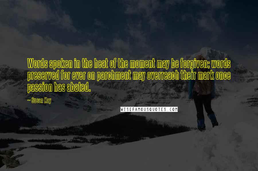 Susan Kay Quotes: Words spoken in the heat of the moment may be forgiven; words preserved for ever on parchment may overreach their mark once passion has abated.