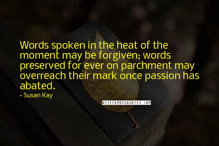 Susan Kay Quotes: Words spoken in the heat of the moment may be forgiven; words preserved for ever on parchment may overreach their mark once passion has abated.