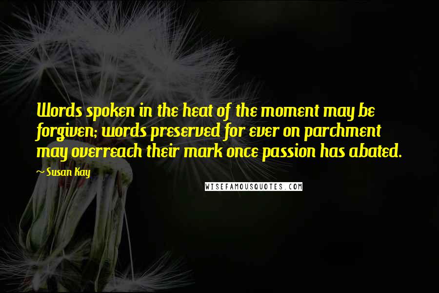 Susan Kay Quotes: Words spoken in the heat of the moment may be forgiven; words preserved for ever on parchment may overreach their mark once passion has abated.