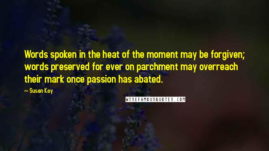 Susan Kay Quotes: Words spoken in the heat of the moment may be forgiven; words preserved for ever on parchment may overreach their mark once passion has abated.