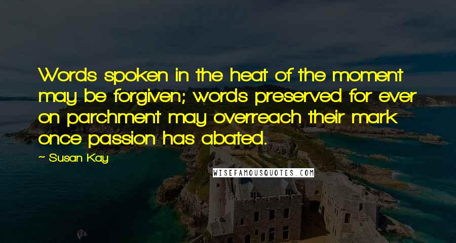 Susan Kay Quotes: Words spoken in the heat of the moment may be forgiven; words preserved for ever on parchment may overreach their mark once passion has abated.