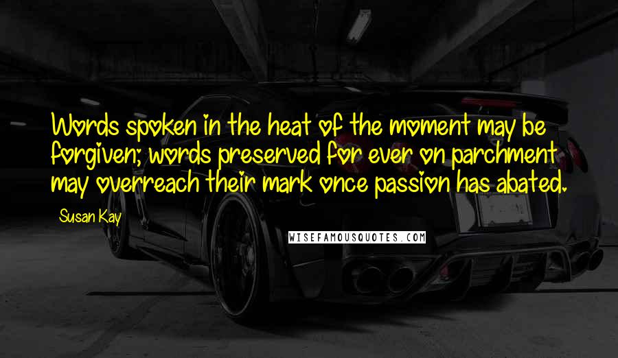 Susan Kay Quotes: Words spoken in the heat of the moment may be forgiven; words preserved for ever on parchment may overreach their mark once passion has abated.