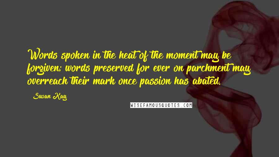 Susan Kay Quotes: Words spoken in the heat of the moment may be forgiven; words preserved for ever on parchment may overreach their mark once passion has abated.