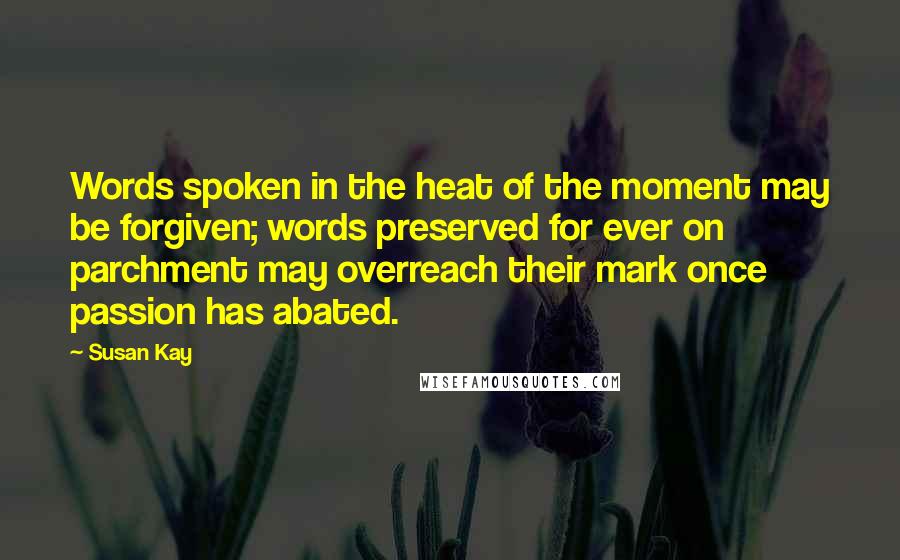 Susan Kay Quotes: Words spoken in the heat of the moment may be forgiven; words preserved for ever on parchment may overreach their mark once passion has abated.