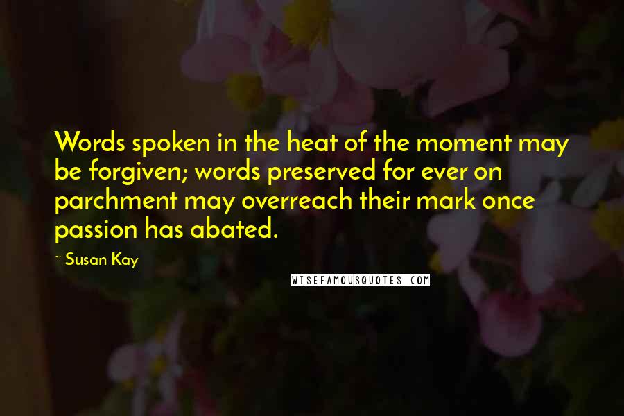 Susan Kay Quotes: Words spoken in the heat of the moment may be forgiven; words preserved for ever on parchment may overreach their mark once passion has abated.