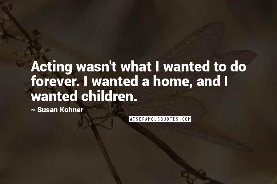 Susan Kohner Quotes: Acting wasn't what I wanted to do forever. I wanted a home, and I wanted children.