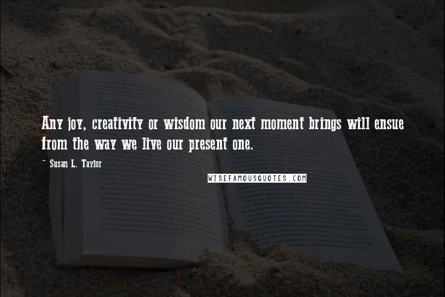 Susan L. Taylor Quotes: Any joy, creativity or wisdom our next moment brings will ensue from the way we live our present one.