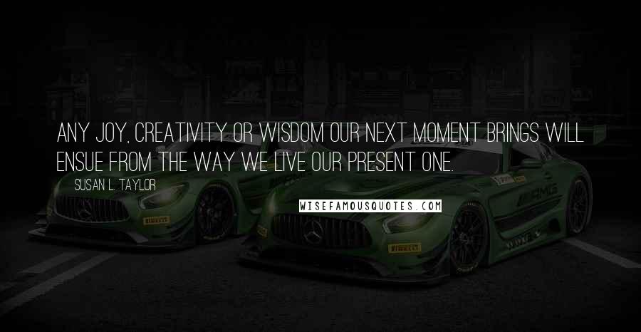 Susan L. Taylor Quotes: Any joy, creativity or wisdom our next moment brings will ensue from the way we live our present one.