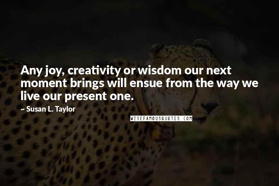 Susan L. Taylor Quotes: Any joy, creativity or wisdom our next moment brings will ensue from the way we live our present one.