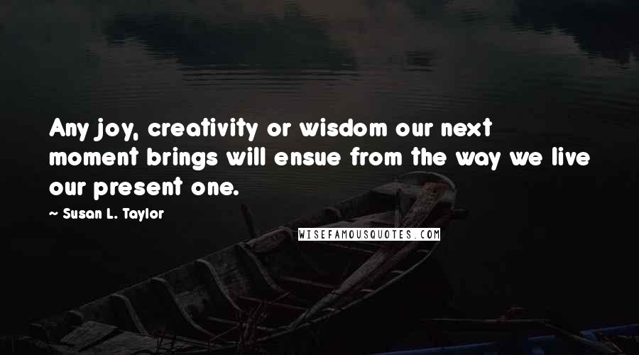 Susan L. Taylor Quotes: Any joy, creativity or wisdom our next moment brings will ensue from the way we live our present one.