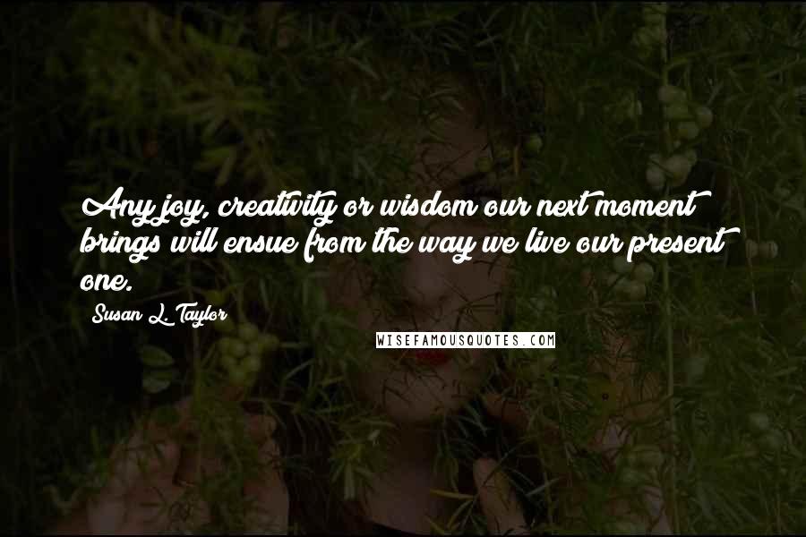 Susan L. Taylor Quotes: Any joy, creativity or wisdom our next moment brings will ensue from the way we live our present one.