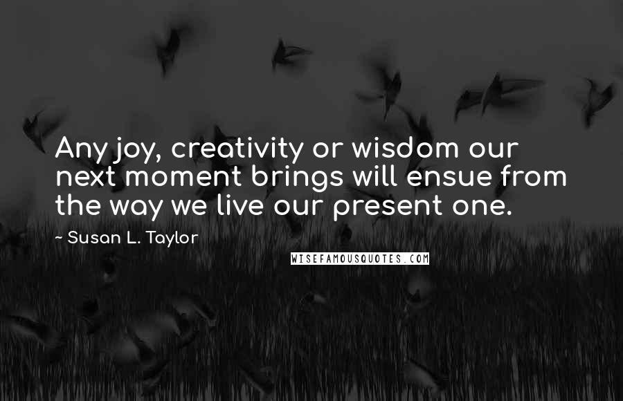 Susan L. Taylor Quotes: Any joy, creativity or wisdom our next moment brings will ensue from the way we live our present one.