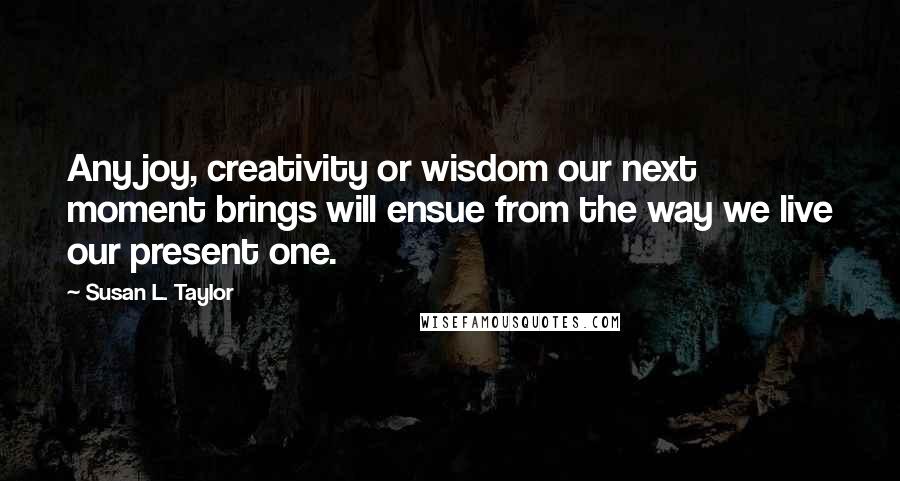 Susan L. Taylor Quotes: Any joy, creativity or wisdom our next moment brings will ensue from the way we live our present one.