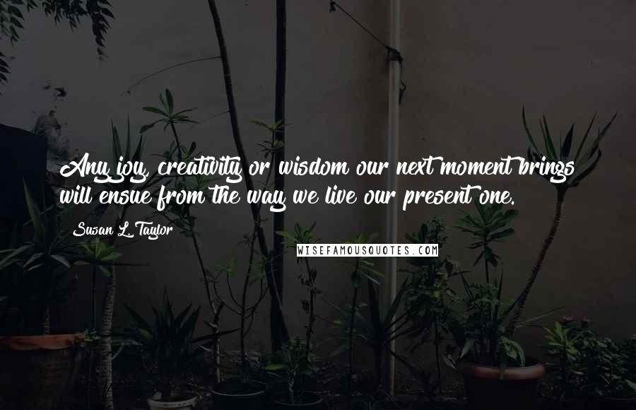 Susan L. Taylor Quotes: Any joy, creativity or wisdom our next moment brings will ensue from the way we live our present one.