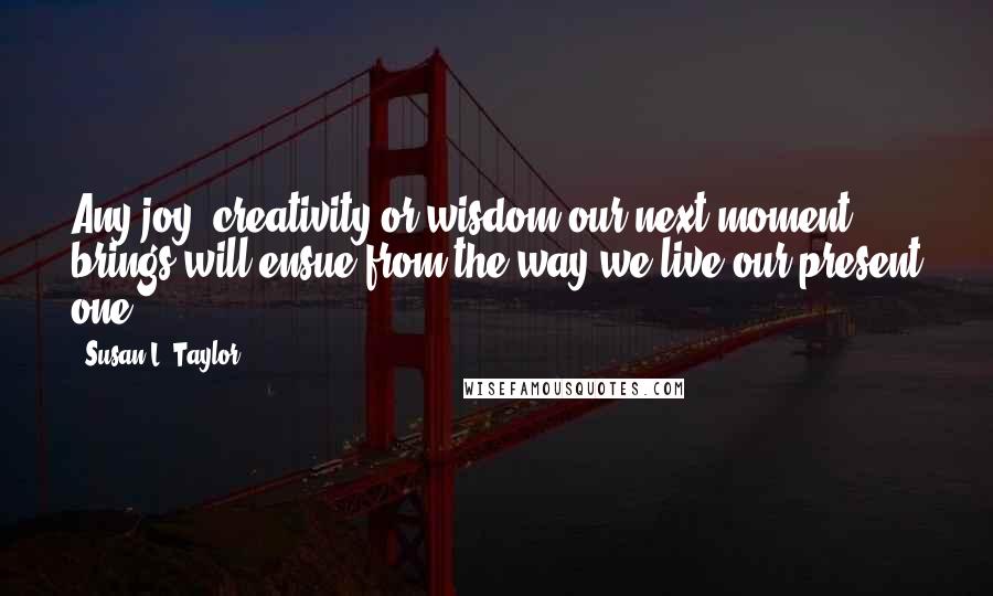 Susan L. Taylor Quotes: Any joy, creativity or wisdom our next moment brings will ensue from the way we live our present one.