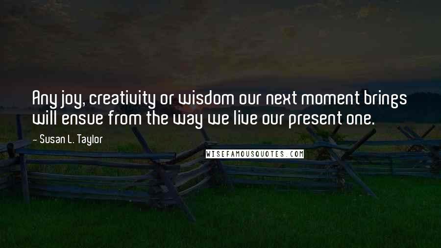 Susan L. Taylor Quotes: Any joy, creativity or wisdom our next moment brings will ensue from the way we live our present one.