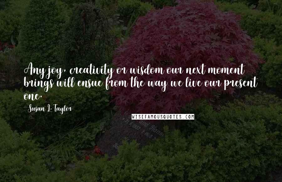 Susan L. Taylor Quotes: Any joy, creativity or wisdom our next moment brings will ensue from the way we live our present one.