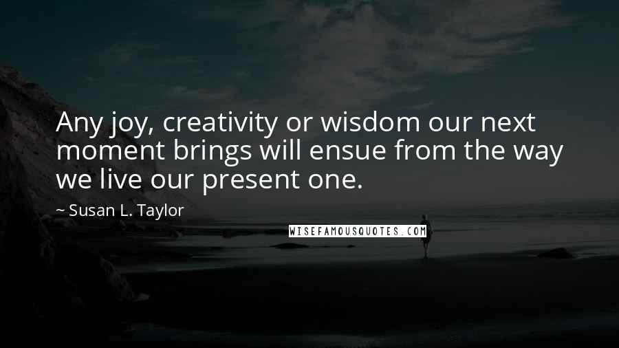 Susan L. Taylor Quotes: Any joy, creativity or wisdom our next moment brings will ensue from the way we live our present one.