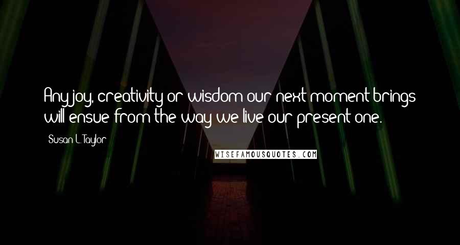 Susan L. Taylor Quotes: Any joy, creativity or wisdom our next moment brings will ensue from the way we live our present one.